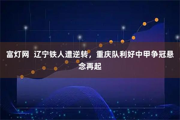 富灯网  辽宁铁人遭逆转，重庆队利好中甲争冠悬念再起