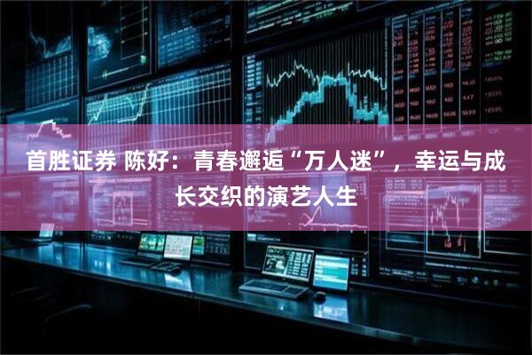 首胜证券 陈好：青春邂逅“万人迷”，幸运与成长交织的演艺人生