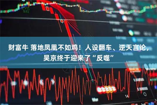 财富牛 落地凤凰不如鸡！人设翻车、逆天言论，吴京终于迎来了“反噬”