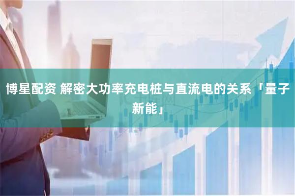 博星配资 解密大功率充电桩与直流电的关系「量子新能」