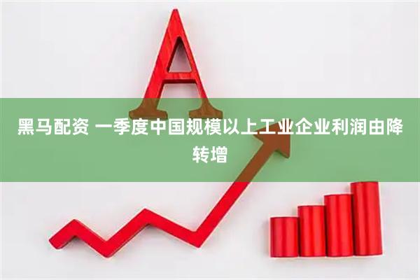 黑马配资 一季度中国规模以上工业企业利润由降转增