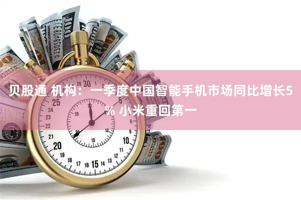 贝股通 机构：一季度中国智能手机市场同比增长5% 小米重回第一