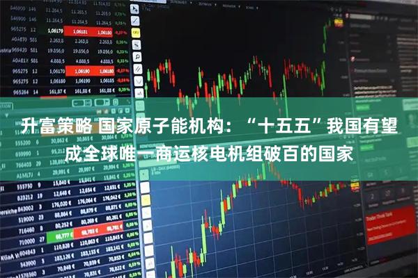 升富策略 国家原子能机构：“十五五”我国有望成全球唯一商运核电机组破百的国家