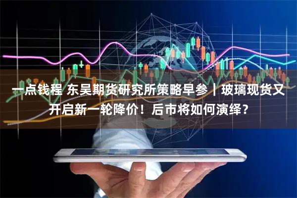 一点钱程 东吴期货研究所策略早参｜玻璃现货又开启新一轮降价！后市将如何演绎？