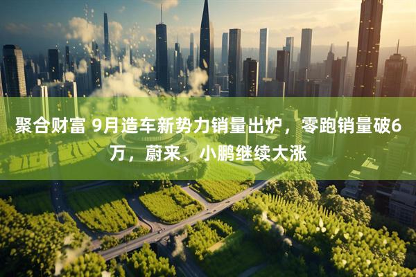 聚合财富 9月造车新势力销量出炉，零跑销量破6万，蔚来、小鹏继续大涨