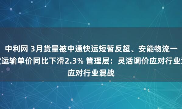 中利网 3月货量被中通快运短暂反超、安能物流一季度运输单价同比下滑2.3% 管理层：灵活调价应对行业混战
