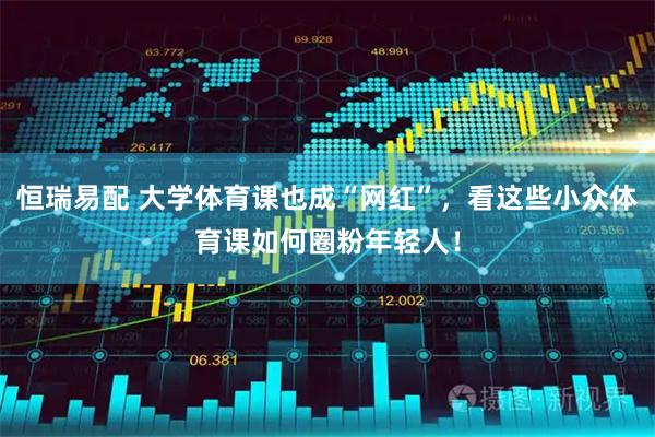 恒瑞易配 大学体育课也成“网红”,看这些小众体育课如何圈粉年轻人!