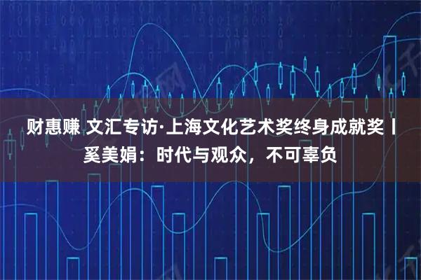 财惠赚 文汇专访·上海文化艺术奖终身成就奖丨奚美娟：时代与观众，不可辜负