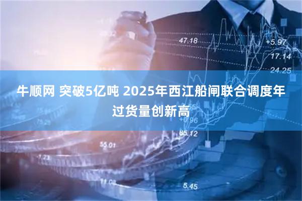 牛顺网 突破5亿吨 2025年西江船闸联合调度年过货量创新高