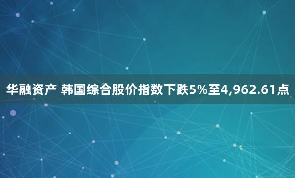 华融资产 韩国综合股价指数下跌5%至4,962.61点