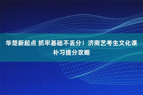 华楚新起点 抓牢基础不丢分!济南艺考生文化课补习提分攻略