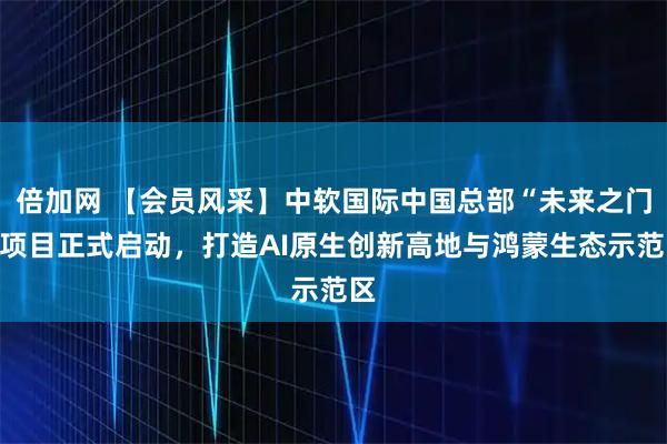 倍加网 【会员风采】中软国际中国总部“未来之门”项目正式启动，打造AI原生创新高地与鸿蒙生态示范区