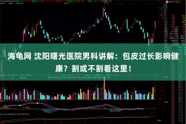 海龟网 沈阳曙光医院男科讲解：包皮过长影响健康？割或不割看这里！