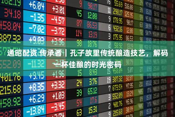 通昭配资 传承者|孔子故里传统酿造技艺,解码一杯佳酿的时光密码