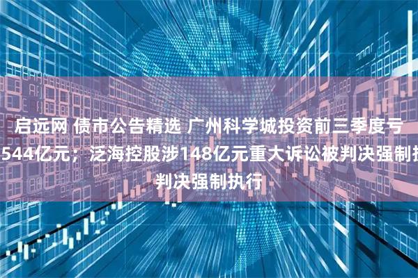 启远网 债市公告精选 广州科学城投资前三季度亏损4544亿元；泛海控股涉148亿元重大诉讼被判决强制执行
