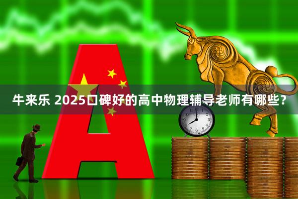 牛来乐 2025口碑好的高中物理辅导老师有哪些？