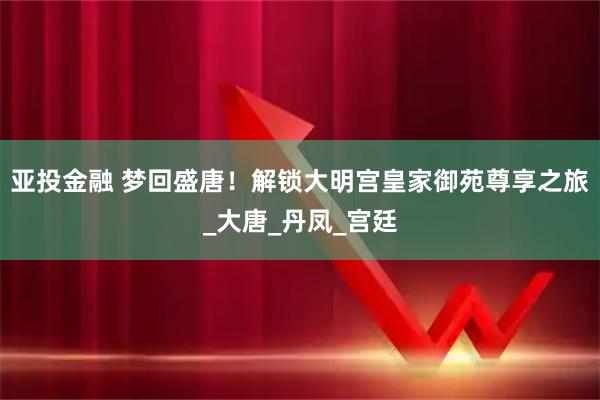 亚投金融 梦回盛唐！解锁大明宫皇家御苑尊享之旅_大唐_丹凤_宫廷