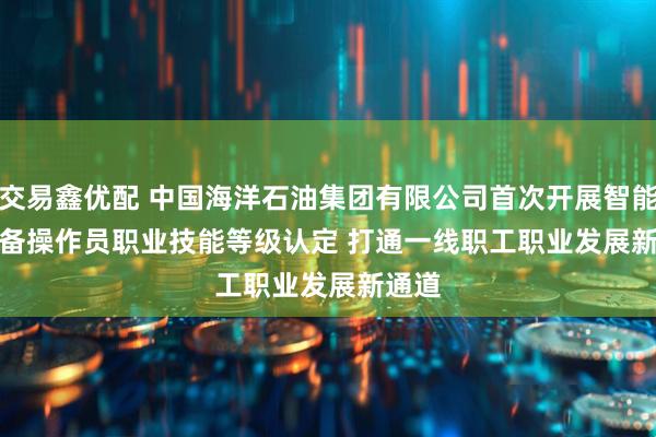 交易鑫优配 中国海洋石油集团有限公司首次开展智能化设备操作员职业技能等级认定 打通一线职工职业发展新通道