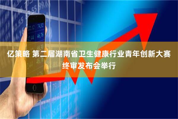 亿策略 第二届湖南省卫生健康行业青年创新大赛终审发布会举行